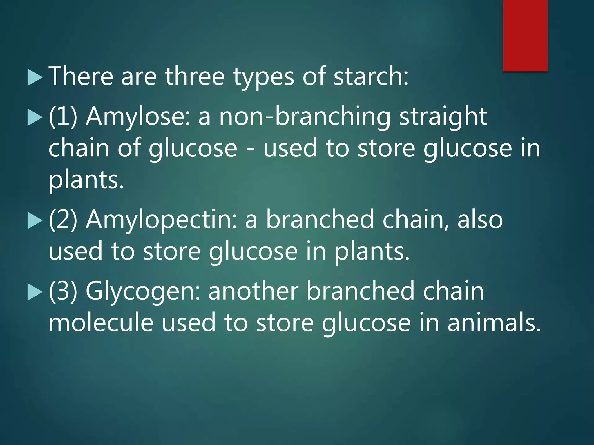  There are three types of starch:
 (1) Amylose: a non-branching straight
chain of glucose - used to store glucose in
plants.
 (2) Amylopectin: a branched chain, also
used to store glucose in plants.
 (3) Glycogen: another branched chain
molecule used to store glucose in animals.
 