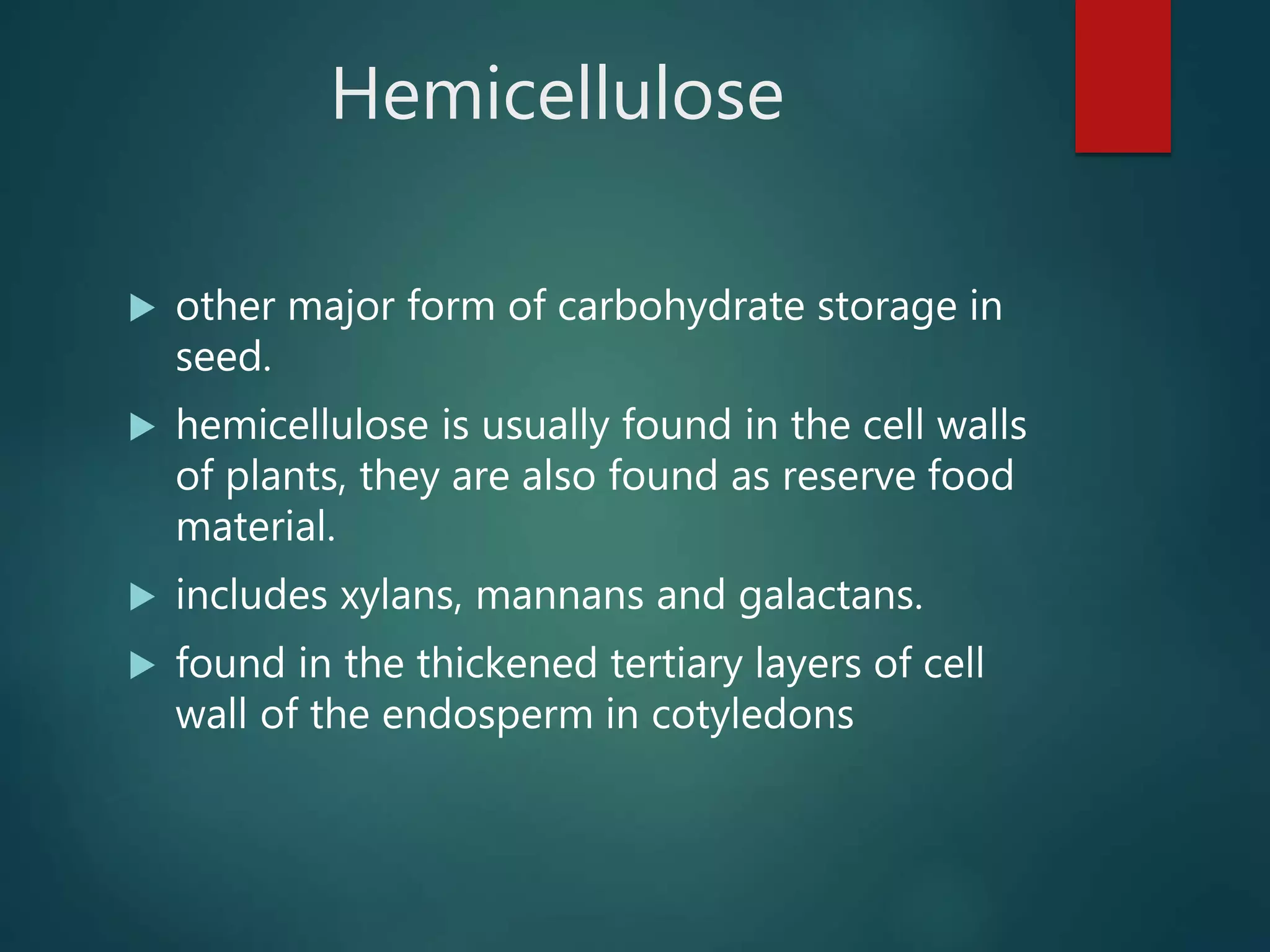 Hemicellulose
 other major form of carbohydrate storage in
seed.
 hemicellulose is usually found in the cell walls
of plants, they are also found as reserve food
material.
 includes xylans, mannans and galactans.
 found in the thickened tertiary layers of cell
wall of the endosperm in cotyledons
 