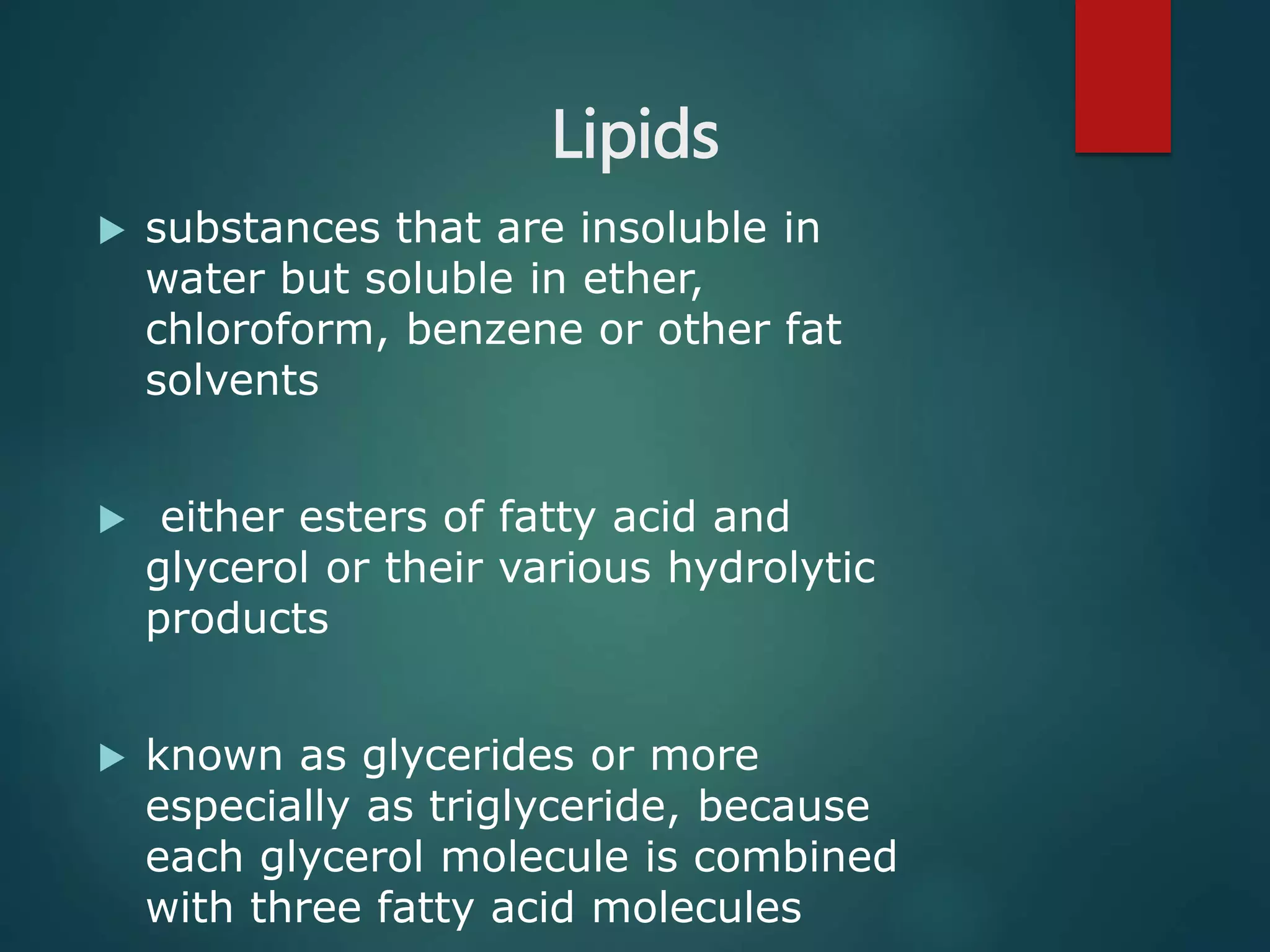 Lipids
 substances that are insoluble in
water but soluble in ether,
chloroform, benzene or other fat
solvents
 either esters of fatty acid and
glycerol or their various hydrolytic
products
 known as glycerides or more
especially as triglyceride, because
each glycerol molecule is combined
with three fatty acid molecules
 
