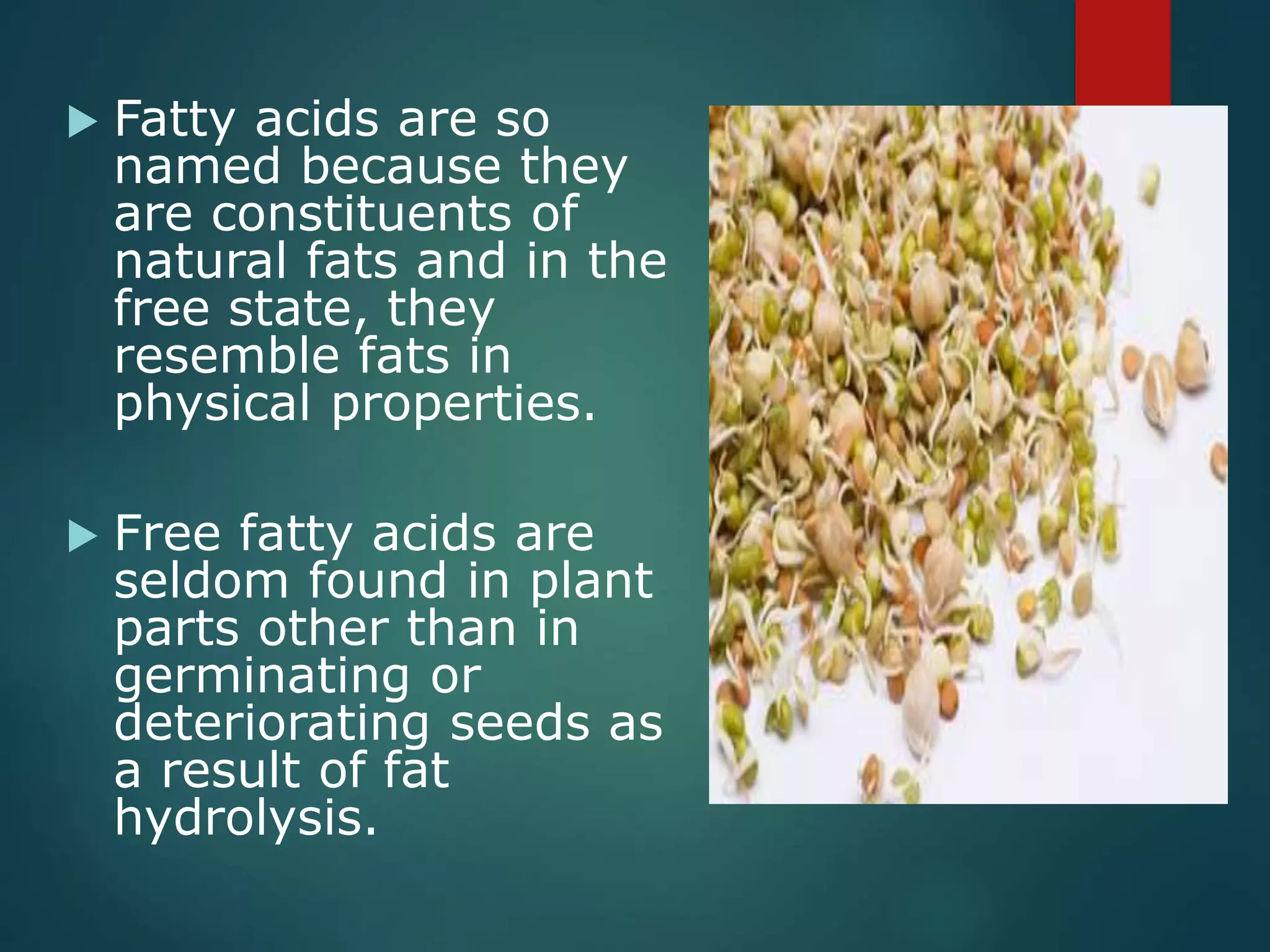  Fatty acids are so
named because they
are constituents of
natural fats and in the
free state, they
resemble fats in
physical properties.
 Free fatty acids are
seldom found in plant
parts other than in
germinating or
deteriorating seeds as
a result of fat
hydrolysis.
 