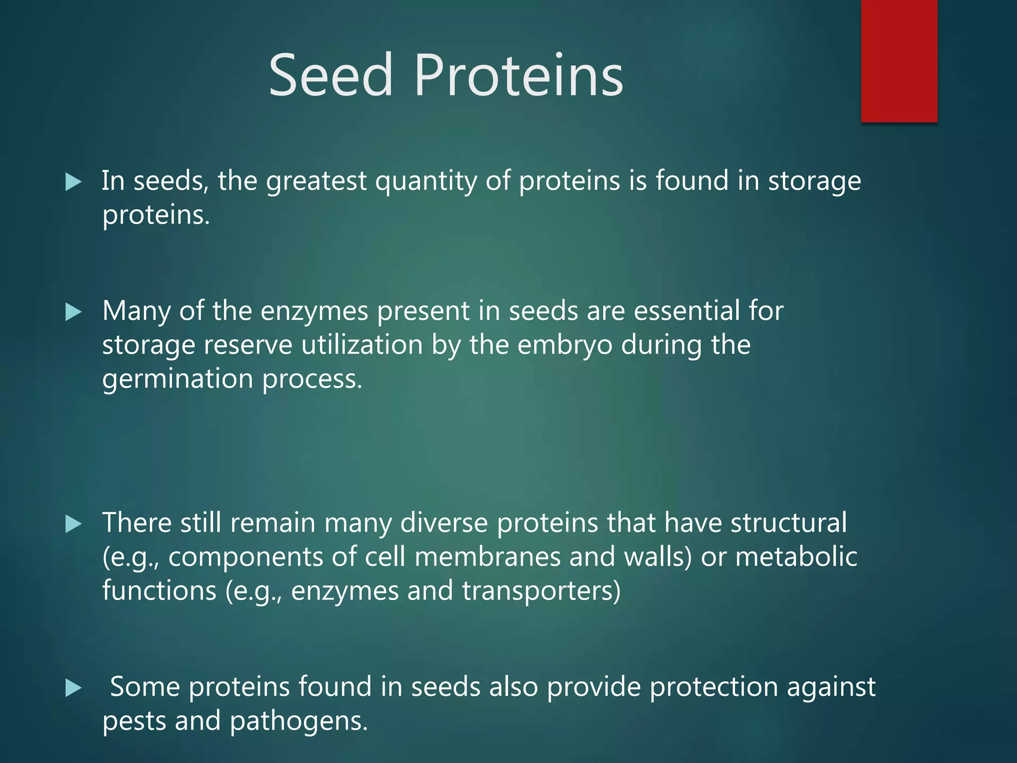 Seed Proteins
 In seeds, the greatest quantity of proteins is found in storage
proteins.
 Many of the enzymes present in seeds are essential for
storage reserve utilization by the embryo during the
germination process.
 There still remain many diverse proteins that have structural
(e.g., components of cell membranes and walls) or metabolic
functions (e.g., enzymes and transporters)
 Some proteins found in seeds also provide protection against
pests and pathogens.
 