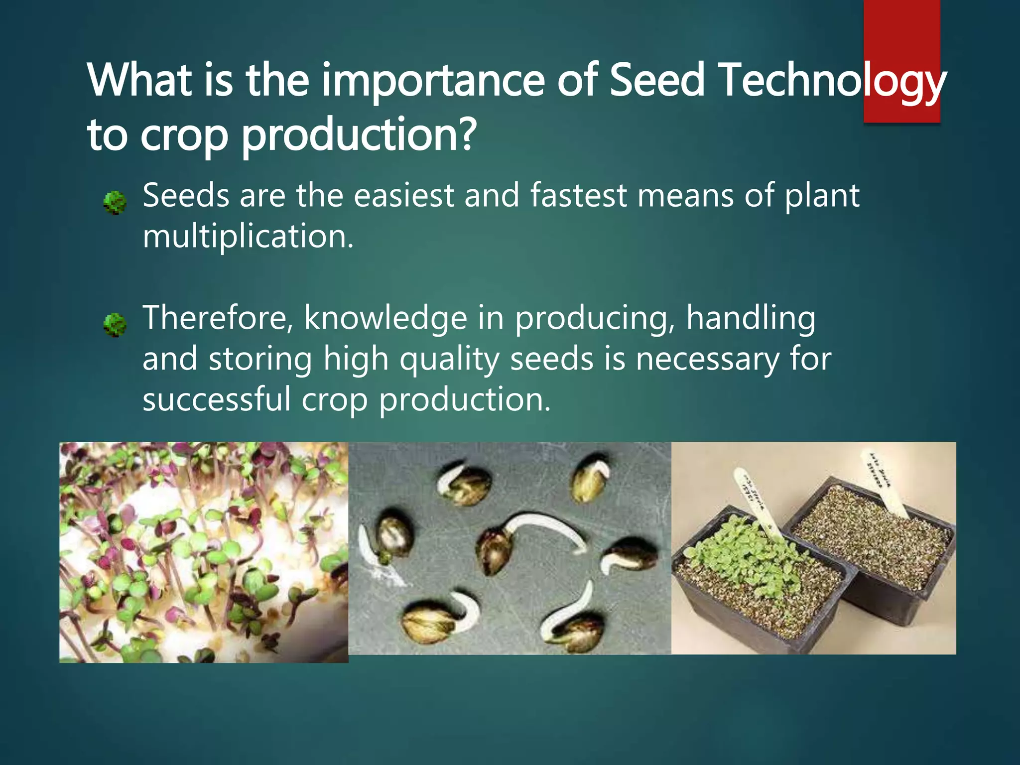 Seeds are the easiest and fastest means of plant
multiplication.
Therefore, knowledge in producing, handling
and storing high quality seeds is necessary for
successful crop production.
What is the importance of Seed Technology
to crop production?
 