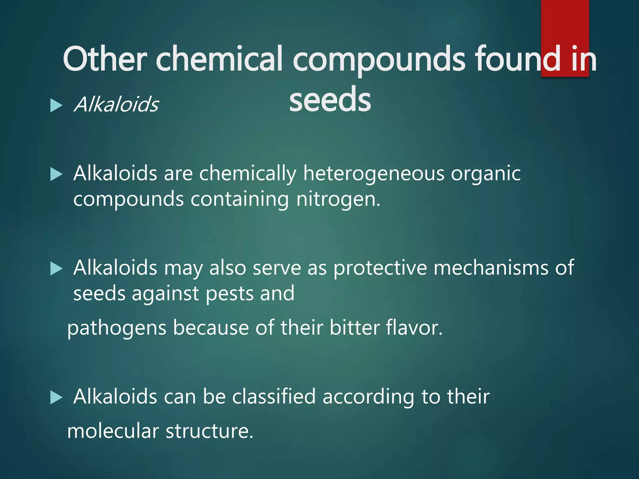 Other chemical compounds found in
seeds Alkaloids
 Alkaloids are chemically heterogeneous organic
compounds containing nitrogen.
 Alkaloids may also serve as protective mechanisms of
seeds against pests and
pathogens because of their bitter flavor.
 Alkaloids can be classified according to their
molecular structure.
 