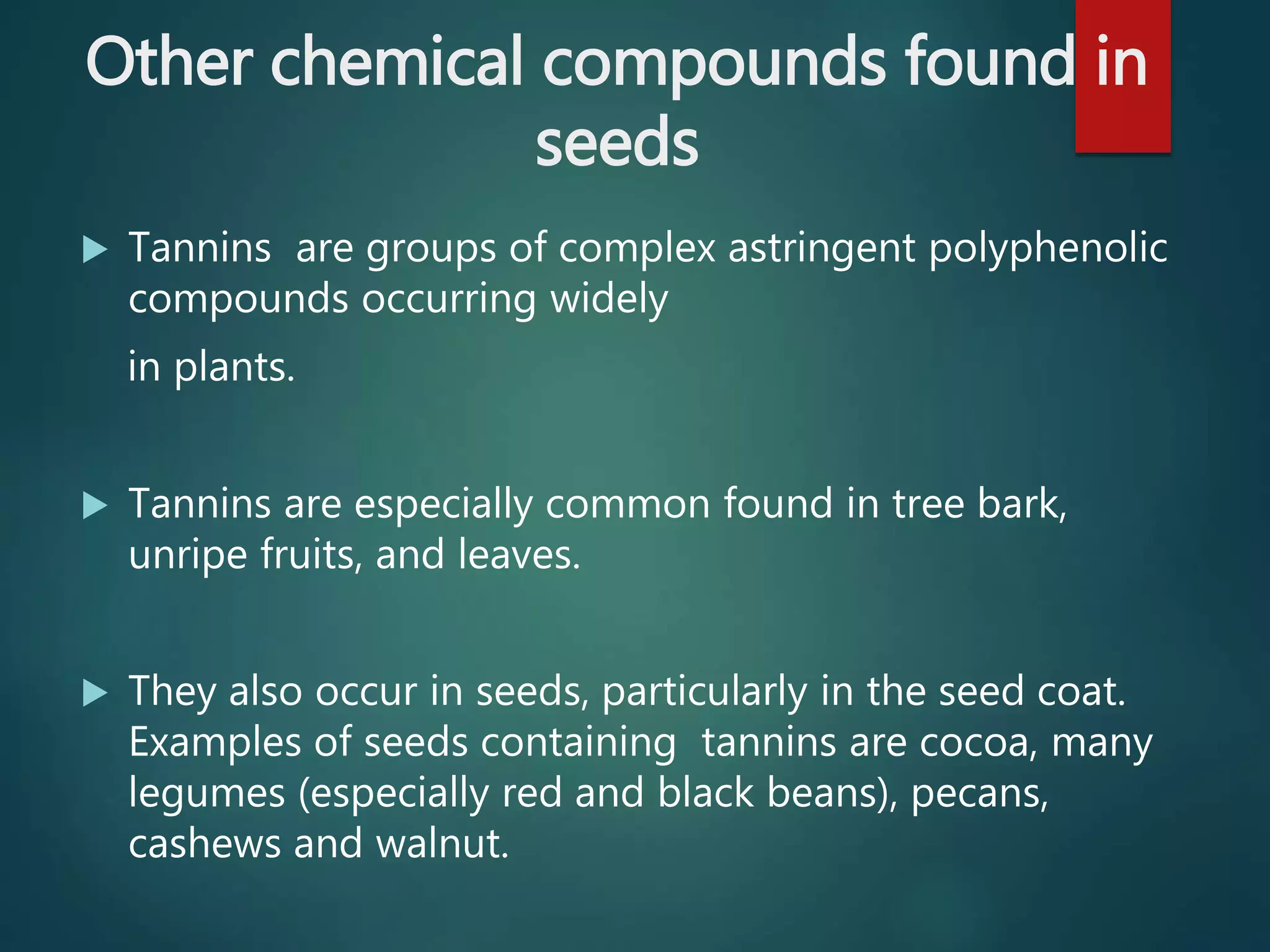 Other chemical compounds found in
seeds
 Tannins are groups of complex astringent polyphenolic
compounds occurring widely
in plants.
 Tannins are especially common found in tree bark,
unripe fruits, and leaves.
 They also occur in seeds, particularly in the seed coat.
Examples of seeds containing tannins are cocoa, many
legumes (especially red and black beans), pecans,
cashews and walnut.
 