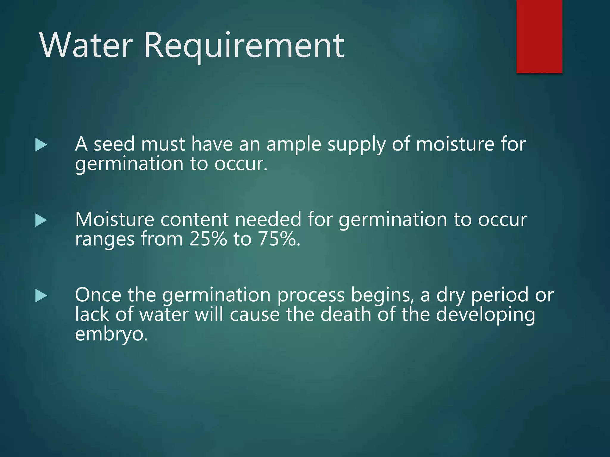 Water Requirement
 A seed must have an ample supply of moisture for
germination to occur.
 Moisture content needed for germination to occur
ranges from 25% to 75%.
 Once the germination process begins, a dry period or
lack of water will cause the death of the developing
embryo.
 