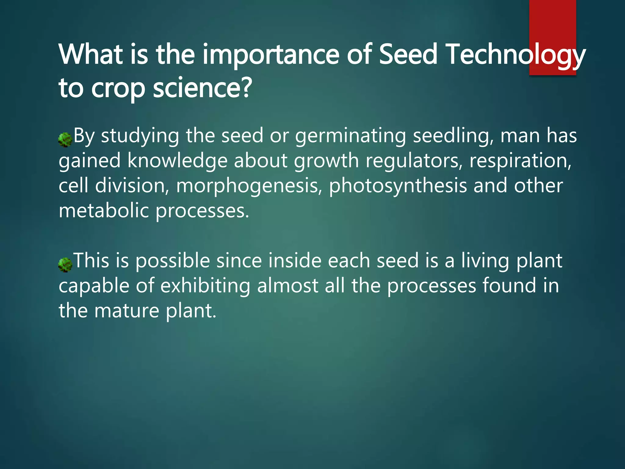 What is the importance of Seed Technology
to crop science?
By studying the seed or germinating seedling, man has
gained knowledge about growth regulators, respiration,
cell division, morphogenesis, photosynthesis and other
metabolic processes.
This is possible since inside each seed is a living plant
capable of exhibiting almost all the processes found in
the mature plant.
 