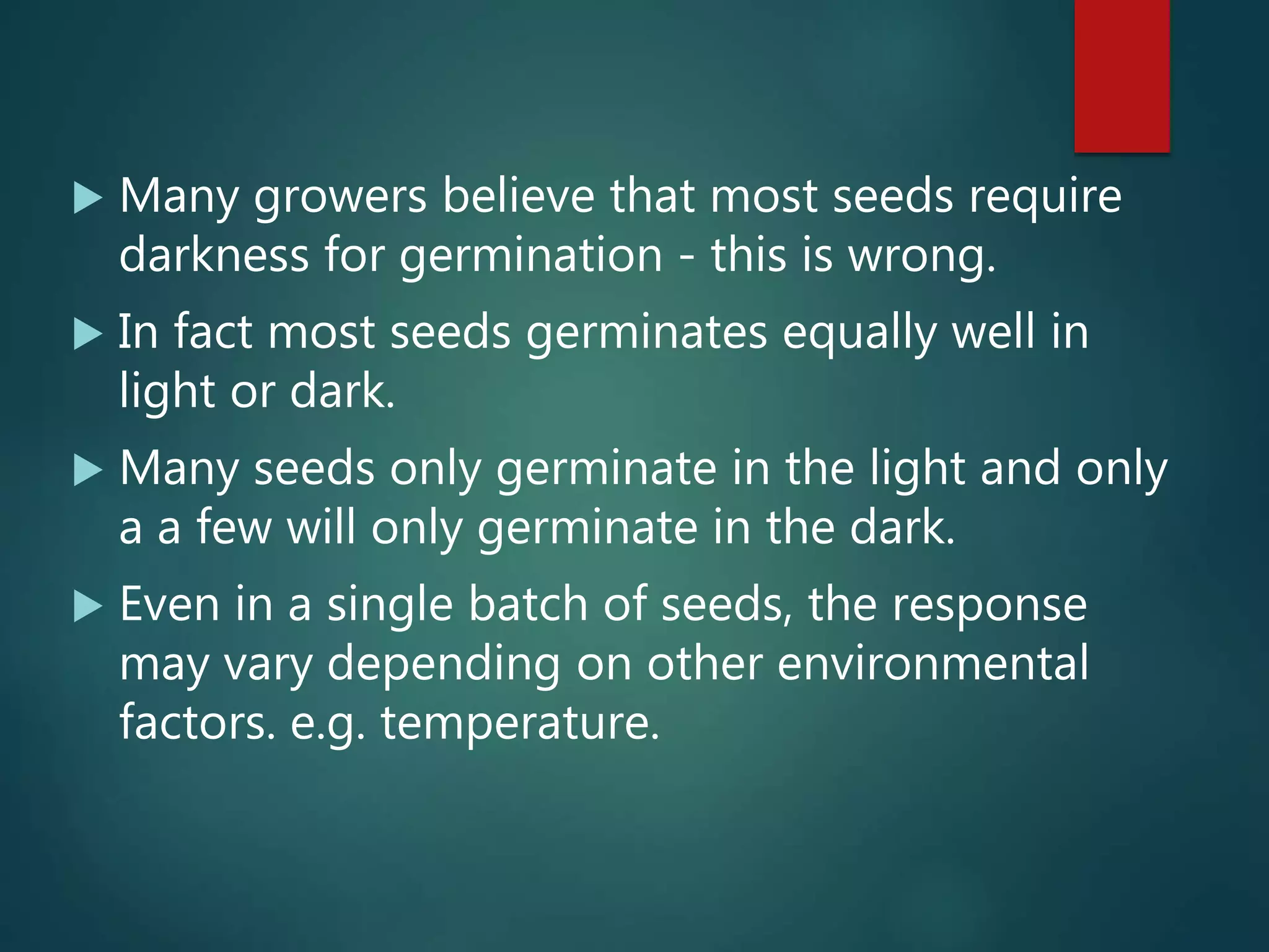  Many growers believe that most seeds require
darkness for germination - this is wrong.
 In fact most seeds germinates equally well in
light or dark.
 Many seeds only germinate in the light and only
a a few will only germinate in the dark.
 Even in a single batch of seeds, the response
may vary depending on other environmental
factors. e.g. temperature.
 