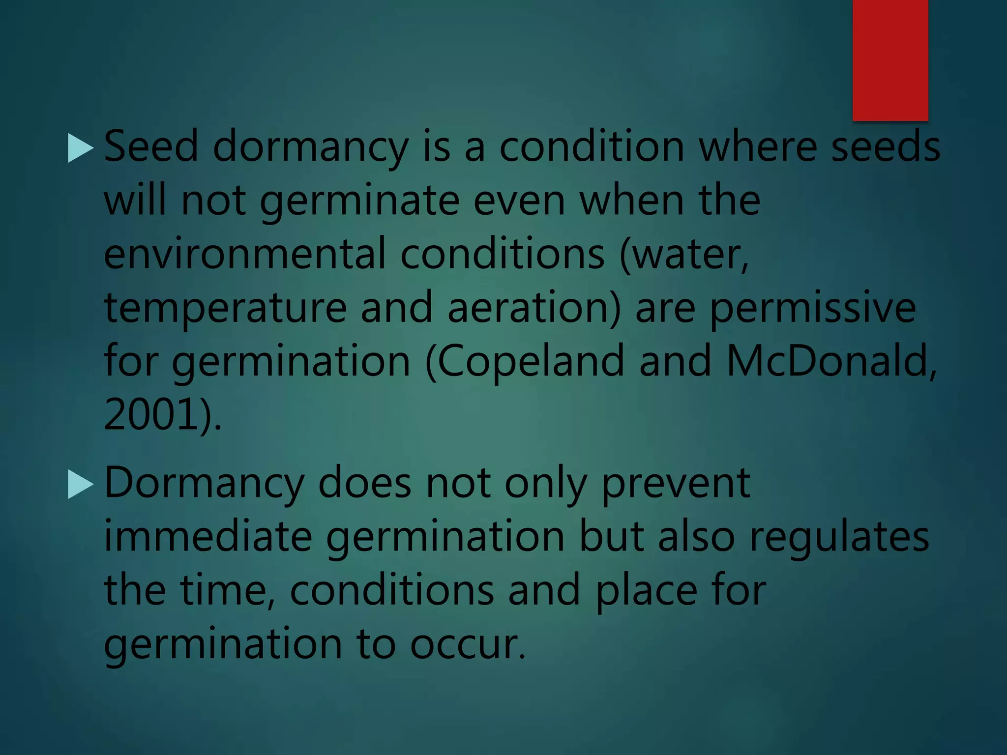  Seed dormancy is a condition where seeds
will not germinate even when the
environmental conditions (water,
temperature and aeration) are permissive
for germination (Copeland and McDonald,
2001).
 Dormancy does not only prevent
immediate germination but also regulates
the time, conditions and place for
germination to occur.
 