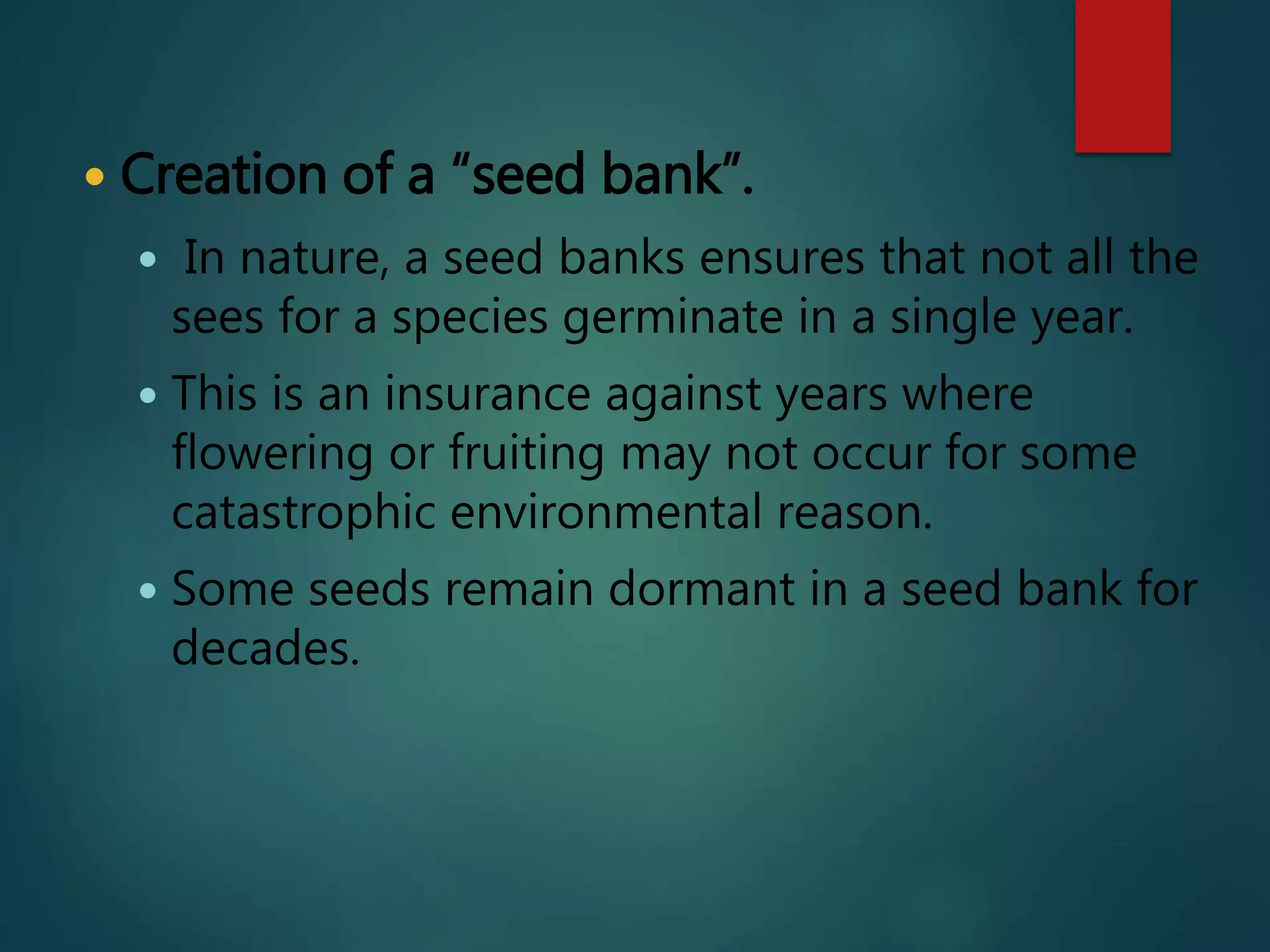  Creation of a “seed bank”.
 In nature, a seed banks ensures that not all the
sees for a species germinate in a single year.
 This is an insurance against years where
flowering or fruiting may not occur for some
catastrophic environmental reason.
 Some seeds remain dormant in a seed bank for
decades.
 