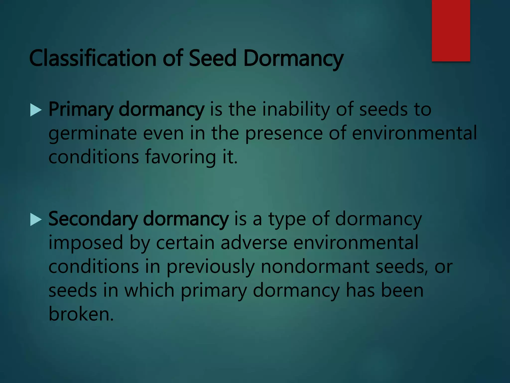 Classification of Seed Dormancy
 Primary dormancy is the inability of seeds to
germinate even in the presence of environmental
conditions favoring it.
 Secondary dormancy is a type of dormancy
imposed by certain adverse environmental
conditions in previously nondormant seeds, or
seeds in which primary dormancy has been
broken.
 
