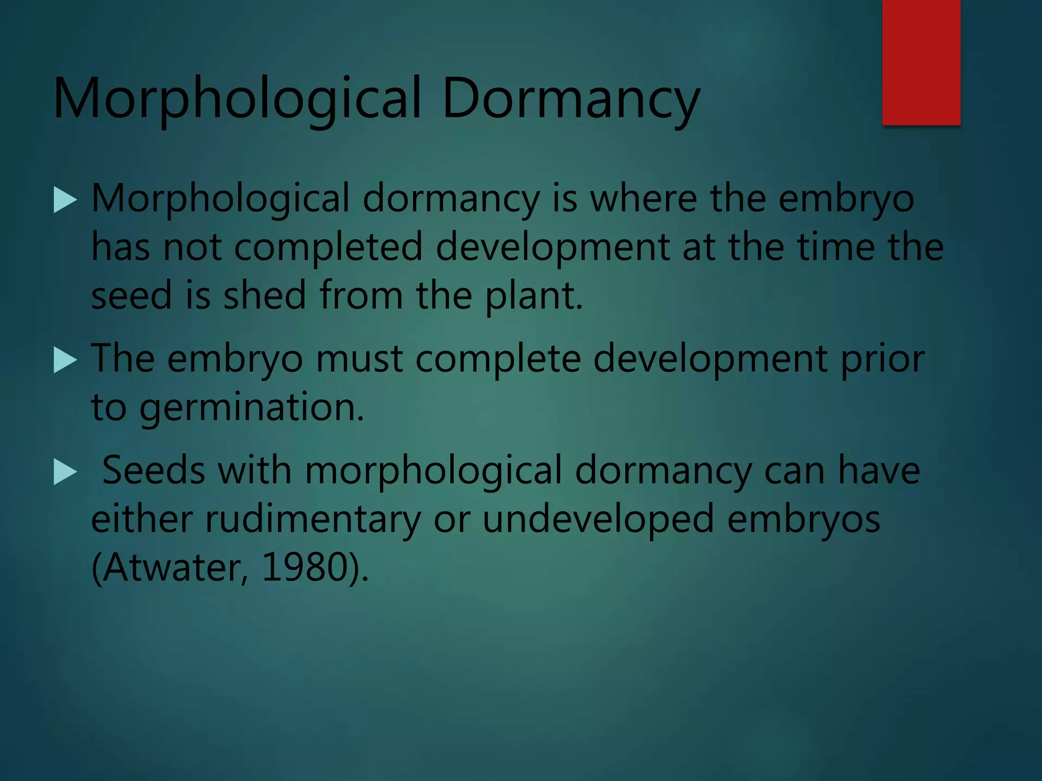 Morphological Dormancy
 Morphological dormancy is where the embryo
has not completed development at the time the
seed is shed from the plant.
 The embryo must complete development prior
to germination.
 Seeds with morphological dormancy can have
either rudimentary or undeveloped embryos
(Atwater, 1980).
 