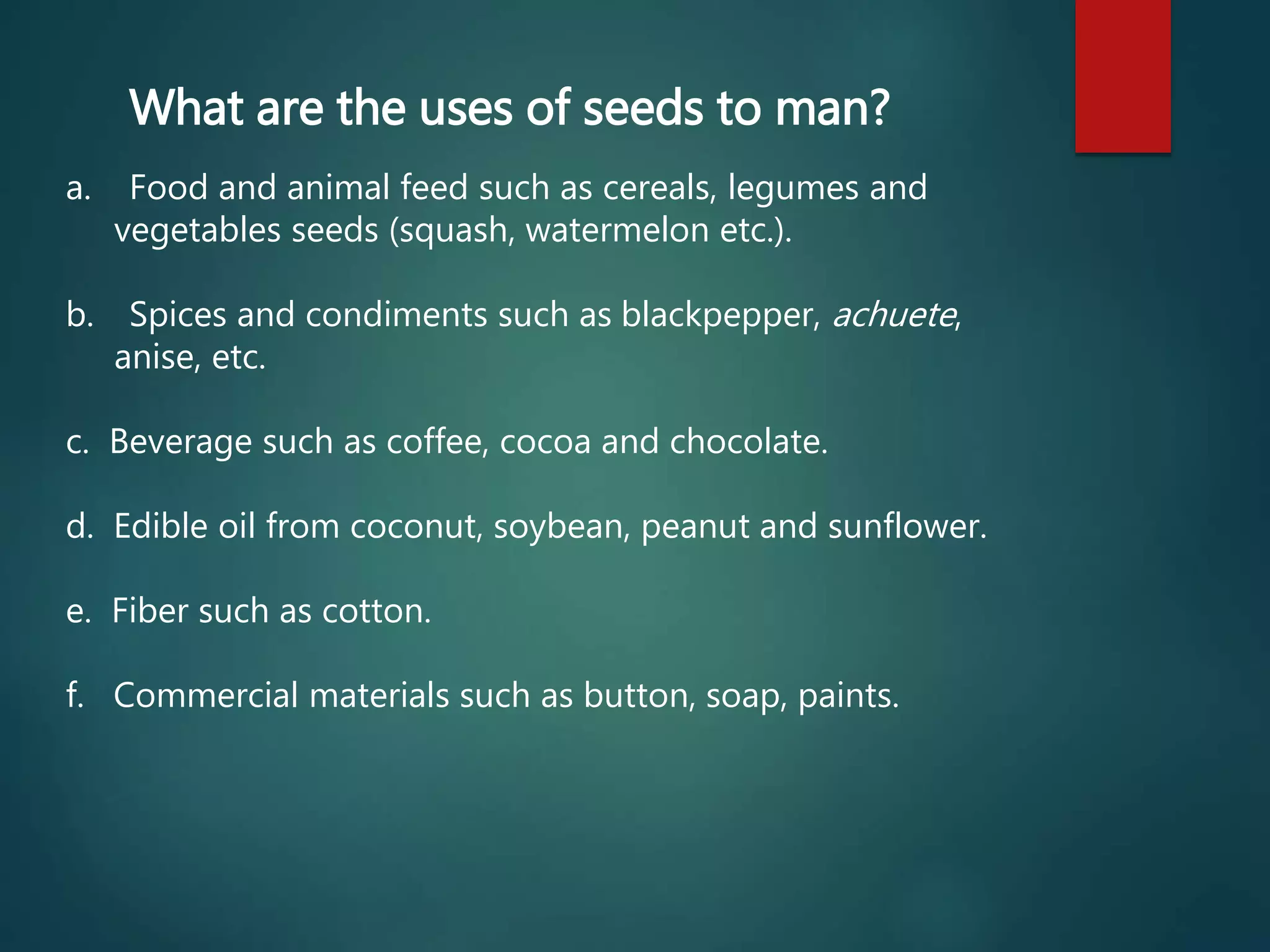 What are the uses of seeds to man?
a. Food and animal feed such as cereals, legumes and
vegetables seeds (squash, watermelon etc.).
b. Spices and condiments such as blackpepper, achuete,
anise, etc.
c. Beverage such as coffee, cocoa and chocolate.
d. Edible oil from coconut, soybean, peanut and sunflower.
e. Fiber such as cotton.
f. Commercial materials such as button, soap, paints.
 