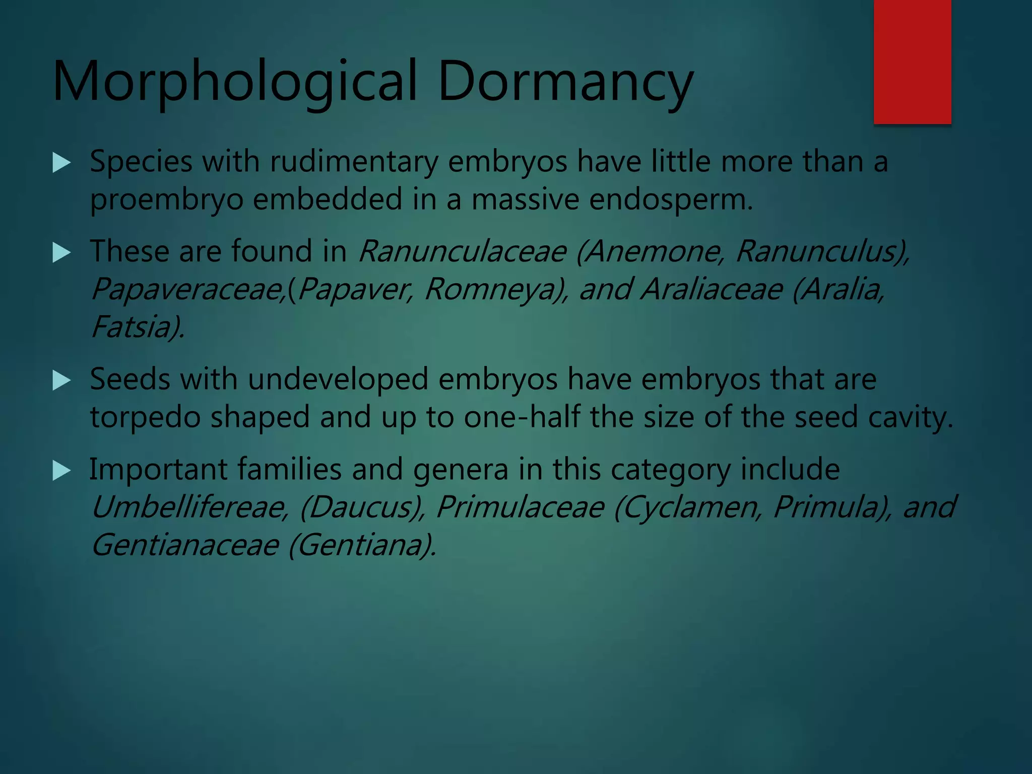 Morphological Dormancy
 Species with rudimentary embryos have little more than a
proembryo embedded in a massive endosperm.
 These are found in Ranunculaceae (Anemone, Ranunculus),
Papaveraceae,(Papaver, Romneya), and Araliaceae (Aralia,
Fatsia).
 Seeds with undeveloped embryos have embryos that are
torpedo shaped and up to one-half the size of the seed cavity.
 Important families and genera in this category include
Umbellifereae, (Daucus), Primulaceae (Cyclamen, Primula), and
Gentianaceae (Gentiana).
 