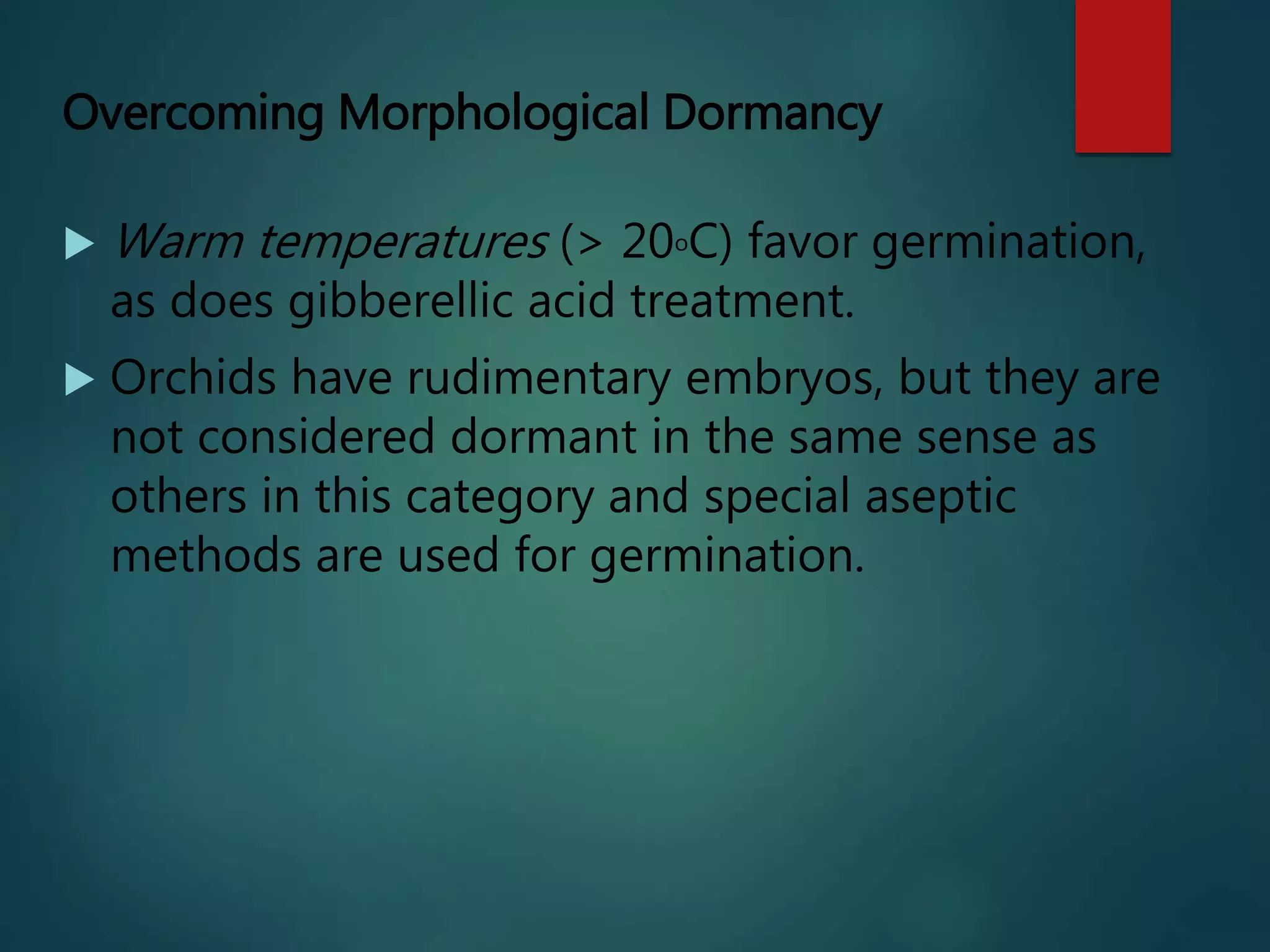 Overcoming Morphological Dormancy
 Warm temperatures (> 20oC) favor germination,
as does gibberellic acid treatment.
 Orchids have rudimentary embryos, but they are
not considered dormant in the same sense as
others in this category and special aseptic
methods are used for germination.
 