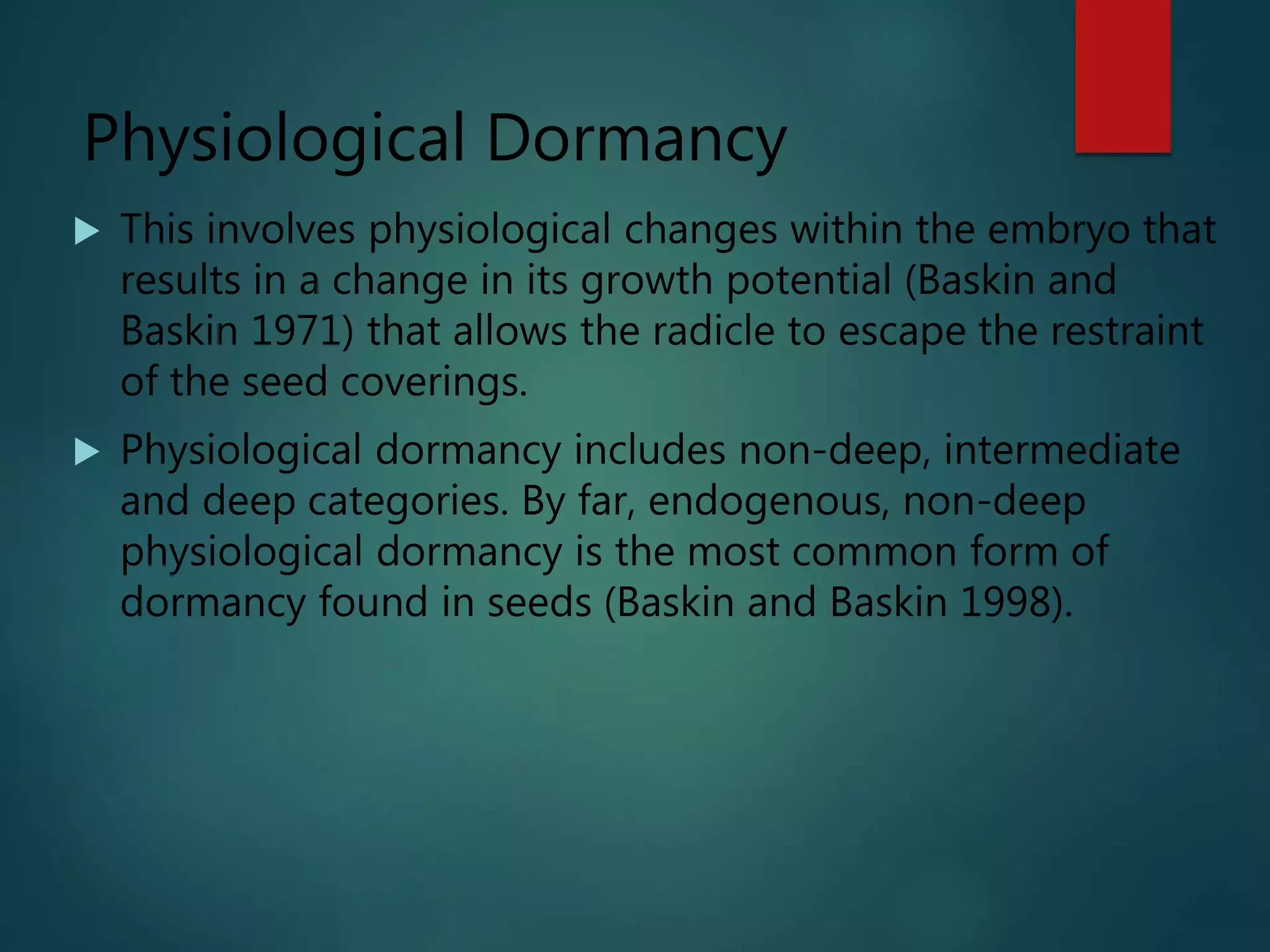 Physiological Dormancy
 This involves physiological changes within the embryo that
results in a change in its growth potential (Baskin and
Baskin 1971) that allows the radicle to escape the restraint
of the seed coverings.
 Physiological dormancy includes non-deep, intermediate
and deep categories. By far, endogenous, non-deep
physiological dormancy is the most common form of
dormancy found in seeds (Baskin and Baskin 1998).
 