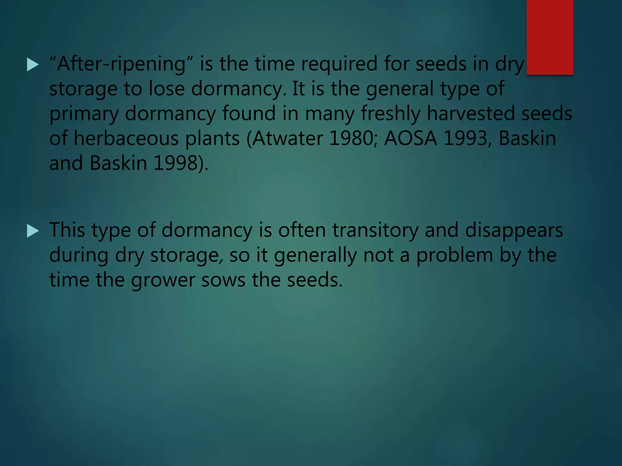  “After-ripening” is the time required for seeds in dry
storage to lose dormancy. It is the general type of
primary dormancy found in many freshly harvested seeds
of herbaceous plants (Atwater 1980; AOSA 1993, Baskin
and Baskin 1998).
 This type of dormancy is often transitory and disappears
during dry storage, so it generally not a problem by the
time the grower sows the seeds.
 