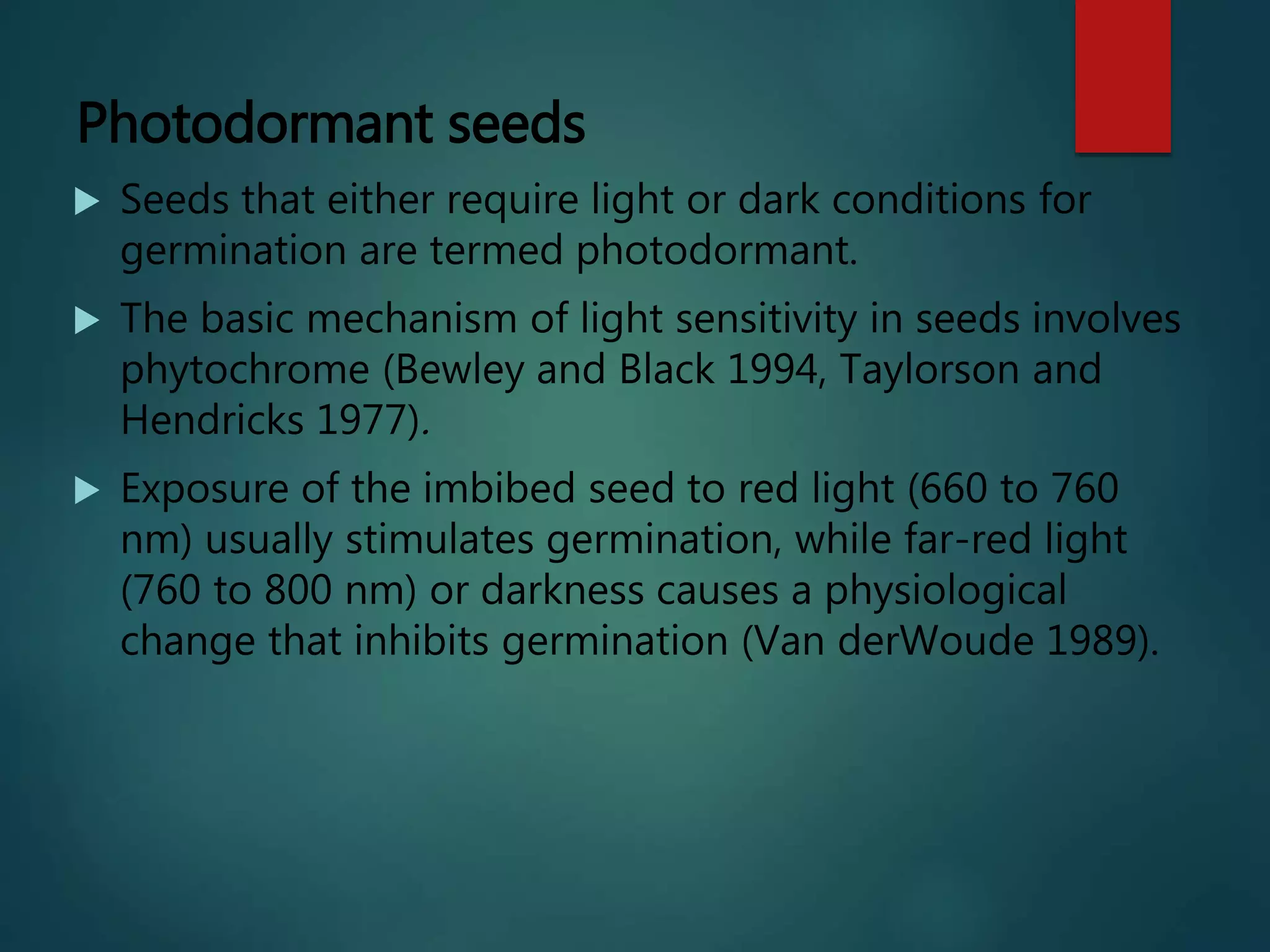 Photodormant seeds
 Seeds that either require light or dark conditions for
germination are termed photodormant.
 The basic mechanism of light sensitivity in seeds involves
phytochrome (Bewley and Black 1994, Taylorson and
Hendricks 1977).
 Exposure of the imbibed seed to red light (660 to 760
nm) usually stimulates germination, while far-red light
(760 to 800 nm) or darkness causes a physiological
change that inhibits germination (Van derWoude 1989).
 