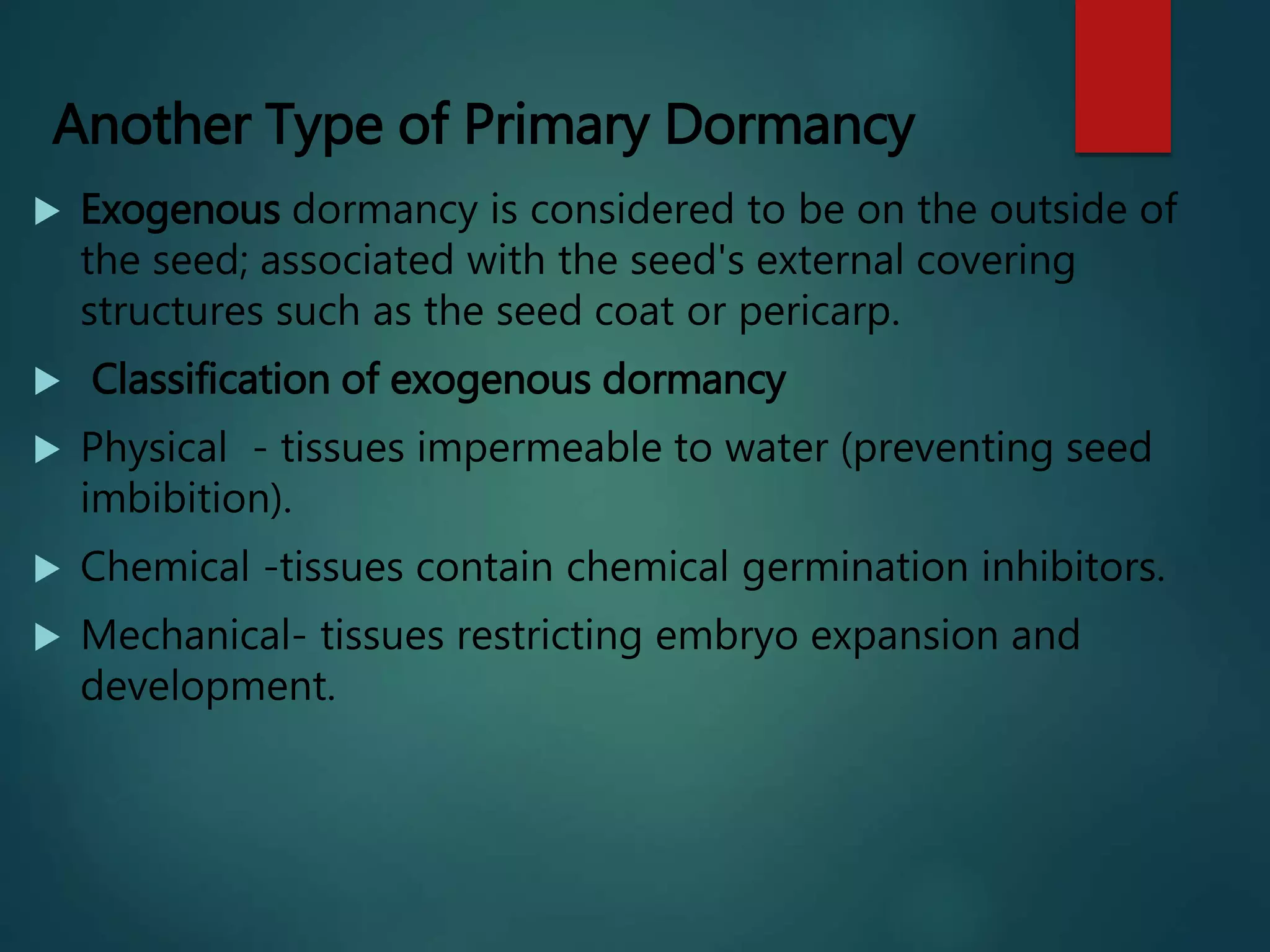 Another Type of Primary Dormancy
 Exogenous dormancy is considered to be on the outside of
the seed; associated with the seed's external covering
structures such as the seed coat or pericarp.
 Classification of exogenous dormancy
 Physical - tissues impermeable to water (preventing seed
imbibition).
 Chemical -tissues contain chemical germination inhibitors.
 Mechanical- tissues restricting embryo expansion and
development.
 