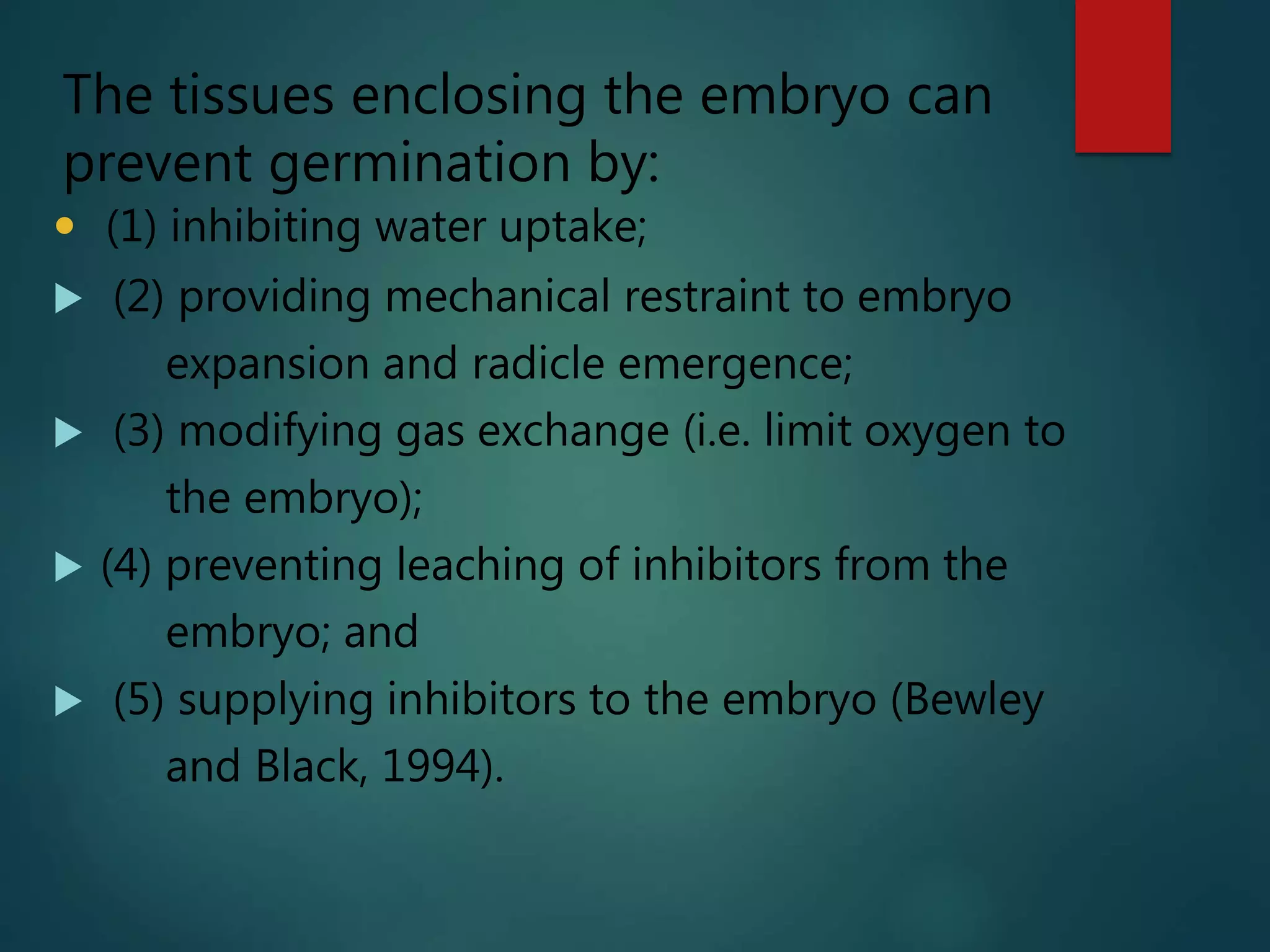  (1) inhibiting water uptake;
 (2) providing mechanical restraint to embryo
expansion and radicle emergence;
 (3) modifying gas exchange (i.e. limit oxygen to
the embryo);
 (4) preventing leaching of inhibitors from the
embryo; and
 (5) supplying inhibitors to the embryo (Bewley
and Black, 1994).
The tissues enclosing the embryo can
prevent germination by:
 