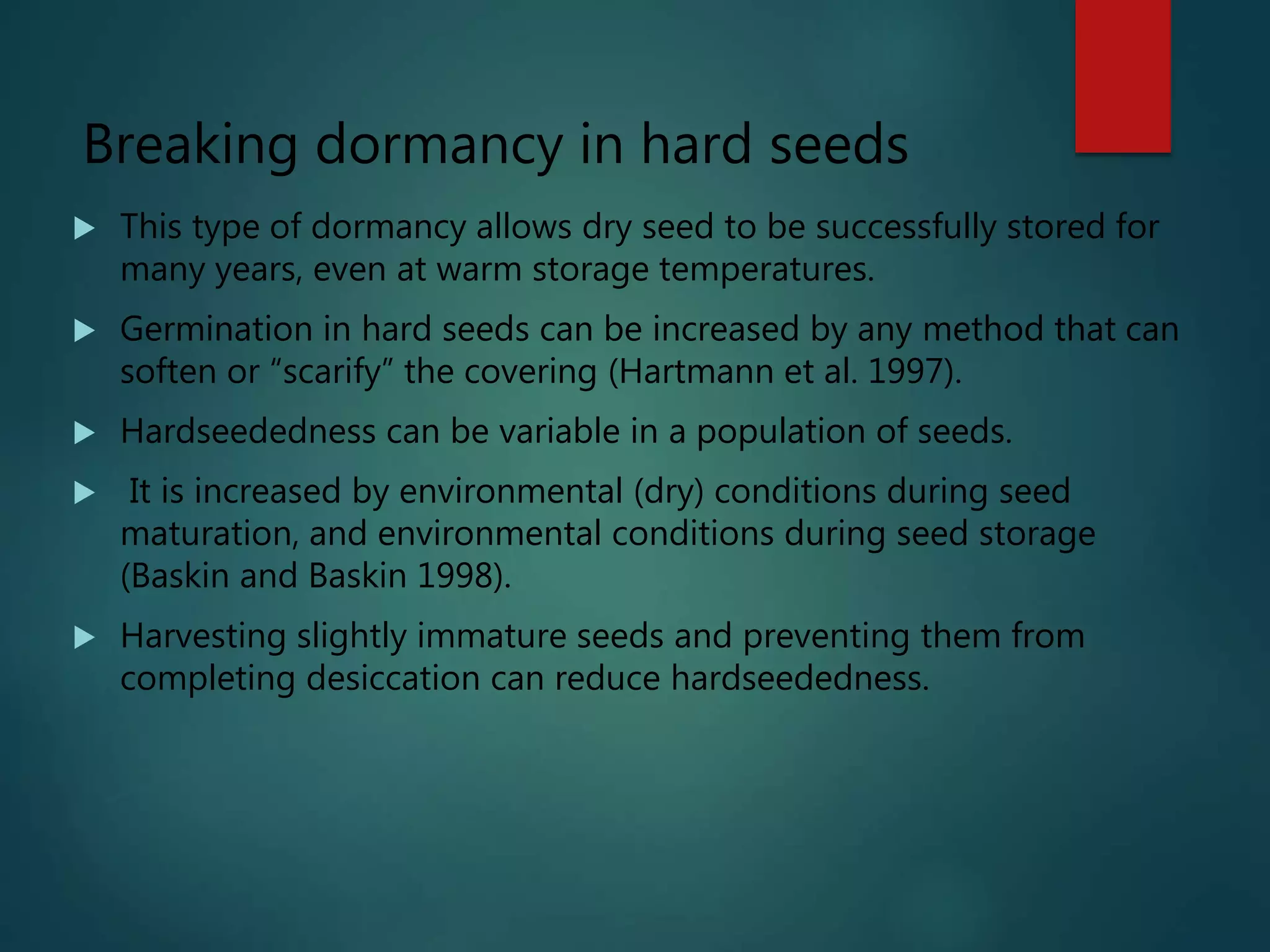 Breaking dormancy in hard seeds
 This type of dormancy allows dry seed to be successfully stored for
many years, even at warm storage temperatures.
 Germination in hard seeds can be increased by any method that can
soften or “scarify” the covering (Hartmann et al. 1997).
 Hardseededness can be variable in a population of seeds.
 It is increased by environmental (dry) conditions during seed
maturation, and environmental conditions during seed storage
(Baskin and Baskin 1998).
 Harvesting slightly immature seeds and preventing them from
completing desiccation can reduce hardseededness.
 
