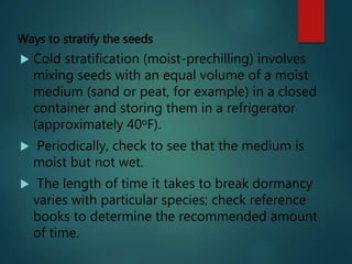 Ways to stratify the seeds
 Cold stratification (moist-prechilling) involves
mixing seeds with an equal volume of a moist
medium (sand or peat, for example) in a closed
container and storing them in a refrigerator
(approximately 40oF).
 Periodically, check to see that the medium is
moist but not wet.
 The length of time it takes to break dormancy
varies with particular species; check reference
books to determine the recommended amount
of time.
 