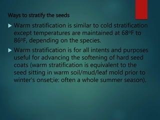 Ways to stratify the seeds
 Warm stratification is similar to cold stratification
except temperatures are maintained at 68oF to
86oF, depending on the species.
 Warm stratification is for all intents and purposes
useful for advancing the softening of hard seed
coats (warm stratification is equivalent to the
seed sitting in warm soil/mud/leaf mold prior to
winter's onset;ie: often a whole summer season).
 