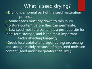 What is seed drying?
Drying is a normal part of the seed maturation
process.
Some seeds must dry down to minimum
moisture content before they can germinate.
Low seed moisture content is a pre-requisite for
long-term storage, and is the most important
factor affecting longevity.
Seeds lose viability and vigor during processing
and storage mainly because of high seed moisture
content (seed moisture greater than 18%).
 