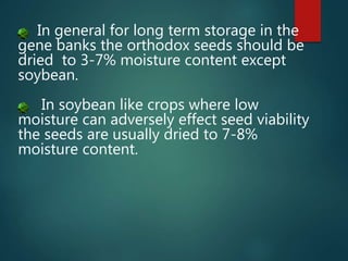 In general for long term storage in the
gene banks the orthodox seeds should be
dried to 3-7% moisture content except
soybean.
In soybean like crops where low
moisture can adversely effect seed viability
the seeds are usually dried to 7-8%
moisture content.
 
