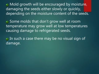 Mold growth will be encouraged by moisture,
damaging the seeds either slowly or quickly,
depending on the moisture content of the seeds.
Some molds that don’t grow well at room
temperature may grow well at low temperatures
causing damage to refrigerated seeds.
In such a case there may be no visual sign of
damage.
 