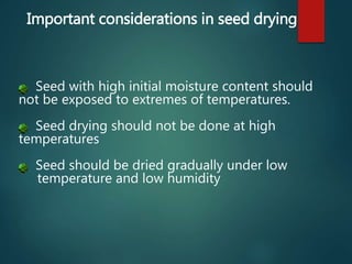 Important considerations in seed drying
Seed with high initial moisture content should
not be exposed to extremes of temperatures.
Seed drying should not be done at high
temperatures
Seed should be dried gradually under low
temperature and low humidity
 