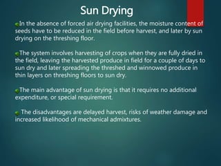 Sun Drying
In the absence of forced air drying facilities, the moisture content of
seeds have to be reduced in the field before harvest, and later by sun
drying on the threshing floor.
The system involves harvesting of crops when they are fully dried in
the field, leaving the harvested produce in field for a couple of days to
sun dry and later spreading the threshed and winnowed produce in
thin layers on threshing floors to sun dry.
The main advantage of sun drying is that it requires no additional
expenditure, or special requirement.
The disadvantages are delayed harvest, risks of weather damage and
increased likelihood of mechanical admixtures.
 