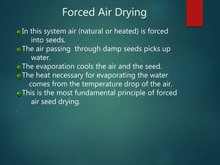 Forced Air Drying
In this system air (natural or heated) is forced
into seeds.
The air passing through damp seeds picks up
water.
The evaporation cools the air and the seed.
The heat necessary for evaporating the water
comes from the temperature drop of the air.
This is the most fundamental principle of forced
air seed drying.
.
 