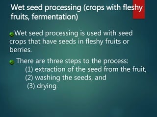 Wet seed processing is used with seed
crops that have seeds in fleshy fruits or
berries.
There are three steps to the process:
(1) extraction of the seed from the fruit,
(2) washing the seeds, and
(3) drying.
Wet seed processing (crops with fleshy
fruits, fermentation)
 