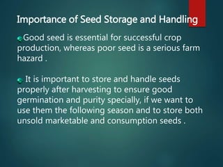 Importance of Seed Storage and Handling
Good seed is essential for successful crop
production, whereas poor seed is a serious farm
hazard .
It is important to store and handle seeds
properly after harvesting to ensure good
germination and purity specially, if we want to
use them the following season and to store both
unsold marketable and consumption seeds .
 