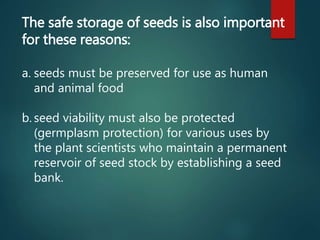 The safe storage of seeds is also important
for these reasons:
a. seeds must be preserved for use as human
and animal food
b. seed viability must also be protected
(germplasm protection) for various uses by
the plant scientists who maintain a permanent
reservoir of seed stock by establishing a seed
bank.
 