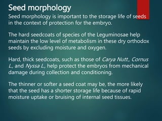 Seed morphology
Seed morphology is important to the storage life of seeds
in the context of protection for the embryo.
The hard seedcoats of species of the Leguminosae help
maintain the low level of metabolism in these dry orthodox
seeds by excluding moisture and oxygen.
Hard, thick seedcoats, such as those of Carya Nutt., Cornus
L., and Nyssa L., help protect the embryos from mechanical
damage during collection and conditioning.
The thinner or softer a seed coat may be, the more likely
that the seed has a shorter storage life because of rapid
moisture uptake or bruising of internal seed tissues.
 