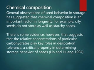Chemical composition
General observations of seed behavior in storage
has suggested that chemical composition is an
important factor in longevity; for example, oily
seeds do not store as well as starchy seeds.
There is some evidence, however, that suggests
that the relative concentrations of particular
carbohydrates play key roles in desiccation
tolerance, a critical property in determining
storage behavior of seeds (Lin and Huang 1994).
 