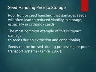 Seed Handling Prior to Storage
Poor fruit or seed handling that damages seeds
will often lead to reduced viability in storage,
especially in orthodox seeds.
The most common example of this is impact
damage
to seeds during extraction and conditioning.
Seeds can be bruised during processing, or poor
transport systems (Kamra, 1967).
 