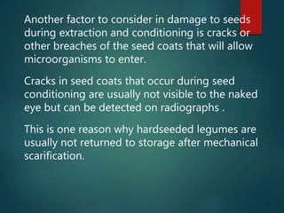 Another factor to consider in damage to seeds
during extraction and conditioning is cracks or
other breaches of the seed coats that will allow
microorganisms to enter.
Cracks in seed coats that occur during seed
conditioning are usually not visible to the naked
eye but can be detected on radiographs .
This is one reason why hardseeded legumes are
usually not returned to storage after mechanical
scarification.
 