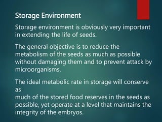 Storage Environment
Storage environment is obviously very important
in extending the life of seeds.
The general objective is to reduce the
metabolism of the seeds as much as possible
without damaging them and to prevent attack by
microorganisms.
The ideal metabolic rate in storage will conserve
as
much of the stored food reserves in the seeds as
possible, yet operate at a level that maintains the
integrity of the embryos.
 