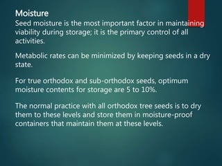 Moisture
Seed moisture is the most important factor in maintaining
viability during storage; it is the primary control of all
activities.
Metabolic rates can be minimized by keeping seeds in a dry
state.
For true orthodox and sub-orthodox seeds, optimum
moisture contents for storage are 5 to 10%.
The normal practice with all orthodox tree seeds is to dry
them to these levels and store them in moisture-proof
containers that maintain them at these levels.
 