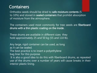 Orthodox seeds should be dried to safe moisture contents (5
to 10%) and stored in sealed containers that prohibit absorption
of moisture from the atmosphere.
The containers used most commonly for tree seeds are fiberboard
drums with a thin plastic coating on the inside .
These drums are available in different sizes they
hold approximately 25 and 50 kg (55 and 110 lb).
Any large, rigid container can be used, as long
as it can be sealed.
The best practice is to insert a polyethylene
bag liner for this purpose.
It is also a good idea to do this with fiberboard drums, as repeated
use of the drums over a number of years will cause breaks in their
interior plastic lining.
Containers
 