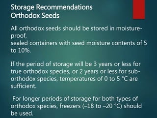 Storage Recommendations
Orthodox Seeds
All orthodox seeds should be stored in moisture-
proof,
sealed containers with seed moisture contents of 5
to 10%.
If the period of storage will be 3 years or less for
true orthodox species, or 2 years or less for sub-
orthodox species, temperatures of 0 to 5 °C are
sufficient.
For longer periods of storage for both types of
orthodox species, freezers (–18 to –20 °C) should
be used.
 