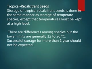 Tropical-Recalcitrant Seeds
Storage of tropical recalcitrant seeds is done in
the same manner as storage of temperate
species, except that temperatures must be kept
at a high level.
There are differences among species but the
lower limits are generally 12 to 20 °C.
Successful storage for more than 1 year should
not be expected.
 