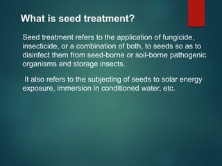 What is seed treatment?
Seed treatment refers to the application of fungicide,
insecticide, or a combination of both, to seeds so as to
disinfect them from seed-borne or soil-borne pathogenic
organisms and storage insects.
It also refers to the subjecting of seeds to solar energy
exposure, immersion in conditioned water, etc.
 