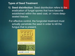 Types of Seed Treatment
1) Seed disinfection: Seed disinfection refers to the
eradication of fungal spores that have become
established within the seed coat, or i more deep-
seated tissues.
For effective control, the fungicidal treatment must
actually penetrate the seed in order to kill the
fungus that is present.
 