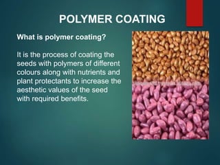 POLYMER COATING
What is polymer coating?
It is the process of coating the
seeds with polymers of different
colours along with nutrients and
plant protectants to increase the
aesthetic values of the seed
with required benefits.
 