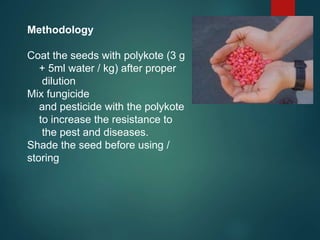 Methodology
Coat the seeds with polykote (3 g
+ 5ml water / kg) after proper
dilution
Mix fungicide
and pesticide with the polykote
to increase the resistance to
the pest and diseases.
Shade the seed before using /
storing
 