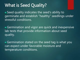 What is Seed Quality?
Seed quality indicates the seed’s ability to
germinate and establish “healthy” seedlings under
stressful conditions.
Germination and vigor are quick and inexpensive
lab tests that provide information about seed
quality.
Germination stated on the seed tag is what you
can expect under favorable moisture and
temperature conditions.
 