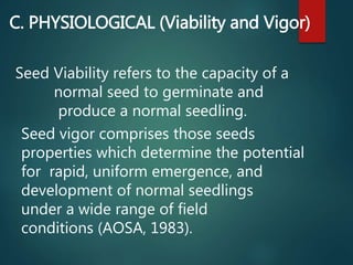 C. PHYSIOLOGICAL (Viability and Vigor)
Seed Viability refers to the capacity of a
normal seed to germinate and
produce a normal seedling.
Seed vigor comprises those seeds
properties which determine the potential
for rapid, uniform emergence, and
development of normal seedlings
under a wide range of field
conditions (AOSA, 1983).
 